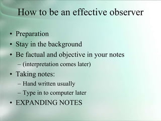 How to be an effective observer
• Preparation
• Stay in the background
• Be factual and objective in your notes
– (interpretation comes later)
• Taking notes:
– Hand written usually
– Type in to computer later
• EXPANDING NOTES
 