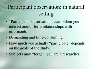 Participant observation: in natural
setting
• “Participant” observation occurs when you
interact and/or form relationships with
informants
• Demanding and time-consuming
• How much you actually “participate” depends
on the goals of the study.
• Subjects may “forget” you are a researcher
 