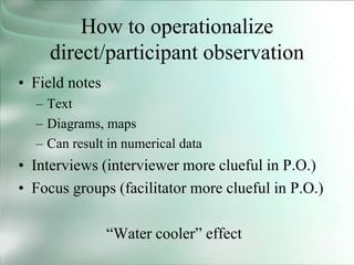 How to operationalize
direct/participant observation
• Field notes
– Text
– Diagrams, maps
– Can result in numerical data
• Interviews (interviewer more clueful in P.O.)
• Focus groups (facilitator more clueful in P.O.)
“Water cooler” effect
 