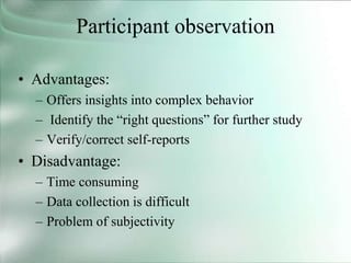 Participant observation
• Advantages:
– Offers insights into complex behavior
– Identify the “right questions” for further study
– Verify/correct self-reports
• Disadvantage:
– Time consuming
– Data collection is difficult
– Problem of subjectivity
 