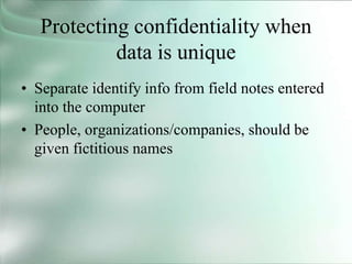Protecting confidentiality when
data is unique
• Separate identify info from field notes entered
into the computer
• People, organizations/companies, should be
given fictitious names
 