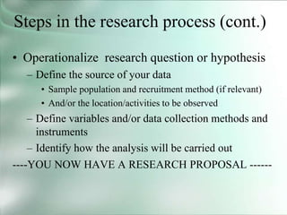 Steps in the research process (cont.)
• Operationalize research question or hypothesis
– Define the source of your data
• Sample population and recruitment method (if relevant)
• And/or the location/activities to be observed
– Define variables and/or data collection methods and
instruments
– Identify how the analysis will be carried out
----YOU NOW HAVE A RESEARCH PROPOSAL ------
 