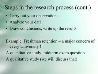 Steps in the research process (cont.)
• Carry out your observations
• Analyze your data
• Draw conclusions, write up the results
Example: Freshman retention – a major concern of
every University !!
A quantitative study: midterm exam question
A qualitative study (we will discuss that)
 
