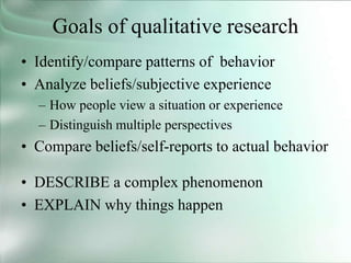 Goals of qualitative research
• Identify/compare patterns of behavior
• Analyze beliefs/subjective experience
– How people view a situation or experience
– Distinguish multiple perspectives
• Compare beliefs/self-reports to actual behavior
• DESCRIBE a complex phenomenon
• EXPLAIN why things happen
 