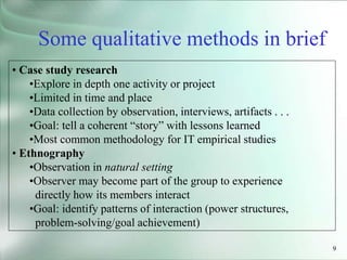 9
• Case study research
•Explore in depth one activity or project
•Limited in time and place
•Data collection by observation, interviews, artifacts . . .
•Goal: tell a coherent “story” with lessons learned
•Most common methodology for IT empirical studies
• Ethnography
•Observation in natural setting
•Observer may become part of the group to experience
directly how its members interact
•Goal: identify patterns of interaction (power structures,
problem-solving/goal achievement)
Some qualitative methods in brief
 