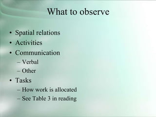 What to observe
• Spatial relations
• Activities
• Communication
– Verbal
– Other
• Tasks
– How work is allocated
– See Table 3 in reading
 