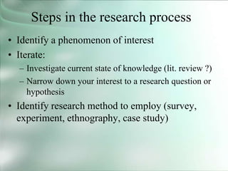 Steps in the research process
• Identify a phenomenon of interest
• Iterate:
– Investigate current state of knowledge (lit. review ?)
– Narrow down your interest to a research question or
hypothesis
• Identify research method to employ (survey,
experiment, ethnography, case study)
 