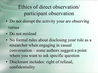 Ethics of direct observation/
participant observation
• Do not disrupt the activity your are observing
versus
• Do not mislead
• No formal rules about disclosing your role as a
researcher when engaging in casual
conversation – some authors suggest a point
where you want to ask specific question
• Disclosure includes: right of refusal,
confidentiality
 