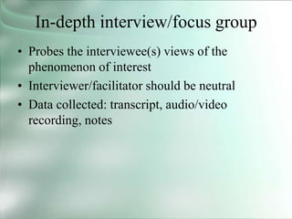 In-depth interview/focus group
• Probes the interviewee(s) views of the
phenomenon of interest
• Interviewer/facilitator should be neutral
• Data collected: transcript, audio/video
recording, notes
 