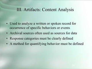 26
III. Artifacts: Content Analysis
• Used to analyze a written or spoken record for
occurrence of specific behaviors or events
• Archival sources often used as sources for data
• Response categories must be clearly defined
• A method for quantifying behavior must be defined
 