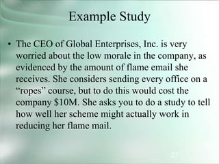 27
Example Study
• The CEO of Global Enterprises, Inc. is very
worried about the low morale in the company, as
evidenced by the amount of flame email she
receives. She considers sending every office on a
“ropes” course, but to do this would cost the
company $10M. She asks you to do a study to tell
how well her scheme might actually work in
reducing her flame mail.
 