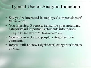 29
Typical Use of Analytic Induction
• Say you’re interested in employee’s impressions of
WizziWord.
• You interview 3 people, transcribe your notes, and
categorize all important statements into themes
– e.g. “It’s too slow.”, “It looks cool.”, etc.
• You interview 3 more people, categorize their
comments.
• Repeat until no new (significant) categories/themes
emerge.
 