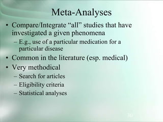 30
Meta-Analyses
• Compare/Integrate “all” studies that have
investigated a given phenomena
– E.g., use of a particular medication for a
particular disease
• Common in the literature (esp. medical)
• Very methodical
– Search for articles
– Eligibility criteria
– Statistical analyses
 