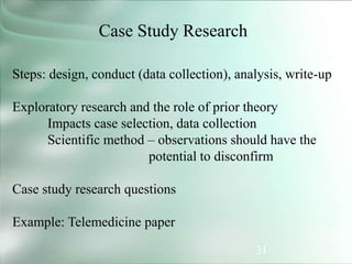 31
Case Study Research
Steps: design, conduct (data collection), analysis, write-up
Exploratory research and the role of prior theory
Impacts case selection, data collection
Scientific method – observations should have the
potential to disconfirm
Case study research questions
Example: Telemedicine paper
 