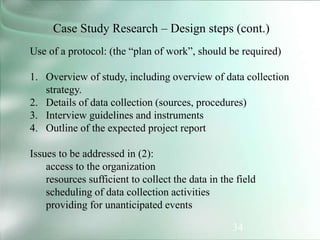 34
Case Study Research – Design steps (cont.)
Use of a protocol: (the “plan of work”, should be required)
1. Overview of study, including overview of data collection
strategy.
2. Details of data collection (sources, procedures)
3. Interview guidelines and instruments
4. Outline of the expected project report
Issues to be addressed in (2):
access to the organization
resources sufficient to collect the data in the field
scheduling of data collection activities
providing for unanticipated events
 