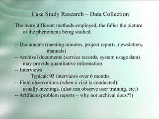 35
Case Study Research – Data Collection
The more different methods employed, the fuller the picture
of the phenomena being studied.
-- Documents (meeting minutes, project reports, newsletters,
manuals)
-- Archival documents (service records, system usage data)
may provide quantitative information
-- Interviews
Typical: 95 interviews over 6 months
-- Field observations (when a visit is conducted):
usually meetings. (also can observe user training, etc.)
-- Artifacts (problem reports – why not archival docs??)
 