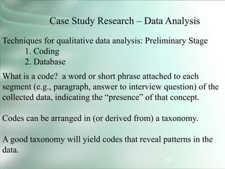 39
Case Study Research – Data Analysis
Techniques for qualitative data analysis: Preliminary Stage
1. Coding
2. Database
What is a code? a word or short phrase attached to each
segment (e.g., paragraph, answer to interview question) of the
collected data, indicating the “presence” of that concept.
Codes can be arranged in (or derived from) a taxonomy.
A good taxonomy will yield codes that reveal patterns in the
data.
 