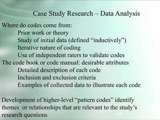 40
Case Study Research – Data Analysis
Where do codes come from:
Prior work or theory
Study of initial data (defined “inductively”)
Iterative nature of coding
Use of independent raters to validate codes
The code book or code manual: desirable attributes
Detailed description of each code
Inclusion and exclusion criteria
Examples of collected data to illustrate each code
Development of higher-level “pattern codes” identify
themes or relationships that are relevant to the study’s
research questions
 