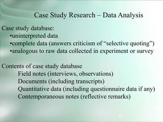 41
Case Study Research – Data Analysis
Case study database:
•uninterpreted data
•complete data (answers criticism of “selective quoting”)
•analogous to raw data collected in experiment or survey
Contents of case study database
Field notes (interviews, observations)
Documents (including transcripts)
Quantitative data (including questionnaire data if any)
Contemporaneous notes (reflective remarks)
 