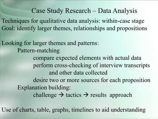 42
Case Study Research – Data Analysis
Techniques for qualitative data analysis: within-case stage
Goal: identify larger themes, relationships and propositions
Looking for larger themes and patterns:
Pattern-matching
compare expected elements with actual data
perform cross-checking of interview transcripts
and other data collected
desire two or more sources for each proposition
Explanation building:
challenge  tactics  results approach
Use of charts, table, graphs, timelines to aid understanding
 