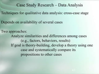 43
Case Study Research – Data Analysis
Techniques for qualitative data analysis: cross-case stage
Depends on availability of several cases
Two approaches:
Analyze similarities and differences among cases
(e.g., factors, behaviors, results)
If goal is theory-building, develop a theory using one
case and systematically compare its
propositions to other cases
 