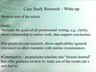 44
Case Study Research – Write-up
Weakest part of the article
Goals:
•Includes the goals of all professional writing, e.g., clarity,
shows relationship to earlier work, data support conclusions
•For positivist case research, shows applicability (general
relevance) to other examples with similar circumstances
•Constructive – propositions translate into “lessons learned”
that offer guidance on how to make use of the results (do’s
and don’ts)
 