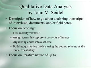 Qualitative Data Analysis
by John V. Seidel
• Description of how to go about analyzing transcripts
of interviews, documents, and/or field notes.
• Focus on “coding”
– First identify “events”
– Assign terms that represent concepts of interest
– Organizing codes into a scheme
– Building qualitative models using the coding scheme as the
model vocabulary
• Focus on iterative nature of QDA
 
