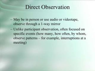 Direct Observation
– May be in person or use audio or videotape,
observe through a 1-way mirror
– Unlike participant observation, often focused on
specific events (how many, how often, by whom,
observe patterns – for example, interruptions at a
meeting)
 
