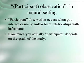 “(Participant) observation”: in
natural setting
• “Participant” observation occurs when you
interact casually and/or form relationships with
informants
• How much you actually “participate” depends
on the goals of the study.
 