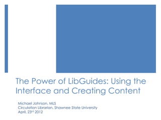 The Power of LibGuides: Using the
Interface and Creating Content
Michael Johnson, MLS
Circulation Librarian, Shawnee State University
April, 23rd 2012
 