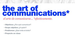 the art of
communications*
• Objetivos: ¿Por qué comunicar?
• Grupo objetivo: ¿A quién?
• Problemas: ¿Qué evita el éxito?
• Proyecto en clase
el arte de comunicarse… *efectivamente.
 