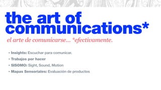 the art of
communications*
• Insights: Escuchar para comunicar.
• Trabajos por hacer
• SISOMO: Sight, Sound, Motion
• Mapas Sensoriales: Evaluación de productos
el arte de comunicarse… *efectivamente.
 