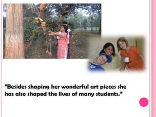 “Besides shaping her wonderful art pieces she
has also shaped the lives of many students.”
 