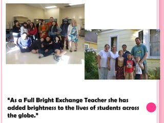 “As a Full Bright Exchange Teacher she has
added brightness to the lives of students across
the globe.”
 