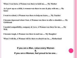 When I was born, A Woman was there to hold me...... My Mother

As I grew up as a child, A woman was there to care & play with me..... My
Sister

I went to school, A Woman was there to help me learn...... My Teacher

I became depressed when I lost, A Woman was there to offer a shoulder...... My
Girlfriend

I needed compatibility, company & Love, A Woman was there for me.. ....My
Wife

I became tough, A Woman was there to melt me..... My Daughter

When I will die, A Woman will be there to absorb me in......Motherland



                 If you are a Man, value every Woman
                                   &.
             If you are a Woman, feel proud to be one...
 