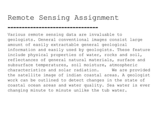 Remote Sensing Assignment  --------------------------------  Various remote sensing data are invaluable to geologists. General conventional images consist large amount of easily extractable general geological information and easily used by geologists. These feature include physical properties of water, rocks and soil, reflectances of general natural materials, surface and subsurface temperatures, soil moisture, atmospheric characteristics and solar radiation.  We are provided the satellite image of indian coastal areas. A geologist work can be outlined to detect changes in the state of coastal ocean areas and water quality. Sea water is ever changing minute to minute unlike the tub water. 