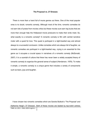 The Proposal vs. 27 Dresses

There is more than a hand full of movie genres out there. One of the most popular
ones is no doubt, romantic comedy. Although most of the time, romantic comedies do
not earn lots of praise from movies critics but these movies sure earn big bucks that are
more than enough help the Hollywood movie producers to make their ends meet. So,
what exactly is a romantic comedy? A romantic comedy is film with central narrative
motor with a quest for love. This quest is portrayed in a light-hearted way and almost
always to a successful conclusion. Unlike comedies which are always full of laughter, as
romantic comedies are portrayed in a light-hearted way, crying is an essential for this
genre as it occupies a crucial space in narratives of a romantic comedy (McDonald,
2007). It is a scandal of culture that there has never been a widely accepted theory of
romantic comedy to organize the general sense of subject (Henderson, 1978). To make
it simple, a romantic comedy is a unique genre that includes a variety of components
such as tears, joys and laughter.

I have chosen two romantic comedies which are Sandra Bullock’s ‘The Proposal’ and
Katherine Heigl’s ‘27 Dresses’. Both of these movies are leaded by top-notch actress
FNBE JUL 2013 - ENGL 0205 English 2

 