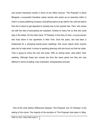 and scored impressive results in terms of box office revenue. ‘The Proposal’ is about
Margaret, a successful Canadian career woman who works as an executive editor in
chief in a book publishing company. Everything seems to go well for her until she learns
that she is about to get deported to Canada due to her expired visa. Then, she comes
out with the idea of persuading her assistant, Andrew to marry her so that she could
stay in the states. On the other hand, ’27 Dresses’ is the story of Jane, a young woman
who lives alone in her apartment in New York. Over the years, she had been a
bridesmaid for a whooping twenty-seven weddings. She never rejects when anyone
asks her for help when it comes to wedding planning until she found out that her sister,
Tess is going to marry the man she loves. With an aching heart, Jane plans Tess’
wedding. Although these two movies are from the same genre but they are very
different in terms of setting, main characters’ characteristics and plot.

One of the most distinct differences between ‘The Proposal’ and ’27 Dresses’ is the
setting of the movie. The majority of the storyline of ‘The Proposal’ took place in Stika,
FNBE JUL 2013 - ENGL 0205 English 2

 
