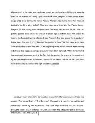 Alaska which is the male lead, Andrew’s hometown. Andrew brought Magaret along to
Stika for her to meet his family. Upon their arrival there, Magaret realised almost every
single shop there carries the name Paxton, Andrew’s last name. She then realised
Andrew’s family is very well-off. After spending some time with the Paxton family,
Magaret felt the strong bond between them. She then told Andrew the fact that her
parents passed away when she was at a tender age of sixteen made her unable to
retrieve the feeling of having a family. It was Andrew’s first time seeing his tough boss’
fragile side. The setting of ’27 Dresses’ is situated at New York City, New York. New
York is the place where Jane lives. At the beginning of the movie, she was seen rushing
in between two weddings using a signature yellow New York cab. When Kevin visited
her apartment he was amazed at the fact that she wasted the space of her apartment
by keeping twenty-seven bridesmaid dresses in her closet despite the fact that New
York is known for the limited and high-priced living spaces.

Moreover, main characters’ personalities is another difference between these two
movies. The female lead of ‘The Proposal’, Margaret is known for her selfish and
demanding nature by her co-workers. She sets high standards for her workers.
Everyone seems to get all tense up when she enters the office. Her selfish side was
FNBE JUL 2013 - ENGL 0205 English 2

 