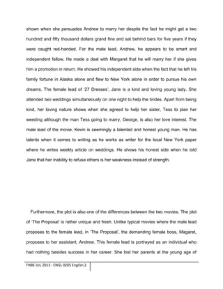 shown when she persuades Andrew to marry her despite the fact he might get a two
hundred and fifty thousand dollars grand fine and sat behind bars for five years if they
were caught red-handed. For the male lead, Andrew, he appears to be smart and
independent fellow. He made a deal with Margaret that he will marry her if she gives
him a promotion in return. He showed his independent side when the fact that he left his
family fortune in Alaska alone and flew to New York alone in order to pursue his own
dreams. The female lead of ’27 Dresses’, Jane is a kind and loving young lady. She
attended two weddings simultaneously on one night to help the brides. Apart from being
kind, her loving nature shows when she agreed to help her sister, Tess to plan her
weeding although the man Tess going to marry, George, is also her love interest. The
male lead of the movie, Kevin is seemingly a talented and honest young man. He has
talents when it comes to writing as he works as writer for the local New York paper
where he writes weekly article on weddings. He shows his honest side when he told
Jane that her inability to refuse others is her weakness instead of strength.

Furthermore, the plot is also one of the differences between the two movies. The plot
of ‘The Proposal’ is rather unique and fresh. Unlike typical movies where the male lead
proposes to the female lead, in ‘The Proposal’, the demanding female boss, Magaret,
proposes to her assistant, Andrew. This female lead is portrayed as an individual who
had nothing besides success in her career. She lost her parents at the young age of
FNBE JUL 2013 - ENGL 0205 English 2

 