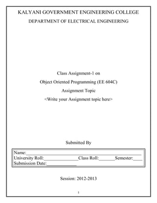 1
KALYANI GOVERNMENT ENGINEERING COLLEGE
DEPARTMENT OF ELECTRICAL ENGINEERING
Class Assignment-1 on
Object Oriented Programming (EE 604C)
Assignment Topic
<Write your Assignment topic here>
Submitted By
Name:__________________________________________________
University Roll:_______________Class Roll:_______Semester:____
Submission Date:_____________
Session: 2012-2013
 