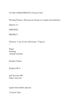 CLASS ASSIGNMENTS (Choose One:
Writing Project, Discussion Group or Couple Enrichment):
Option #1:
WRITING
PROJECT
(Choose 1 out of the following 7 Topics)
:
Paper
heading
should include:
Student Name;
Student ID #;
and Section 001.
Pages must be:
typed and double-spaced:
12 point font;
 