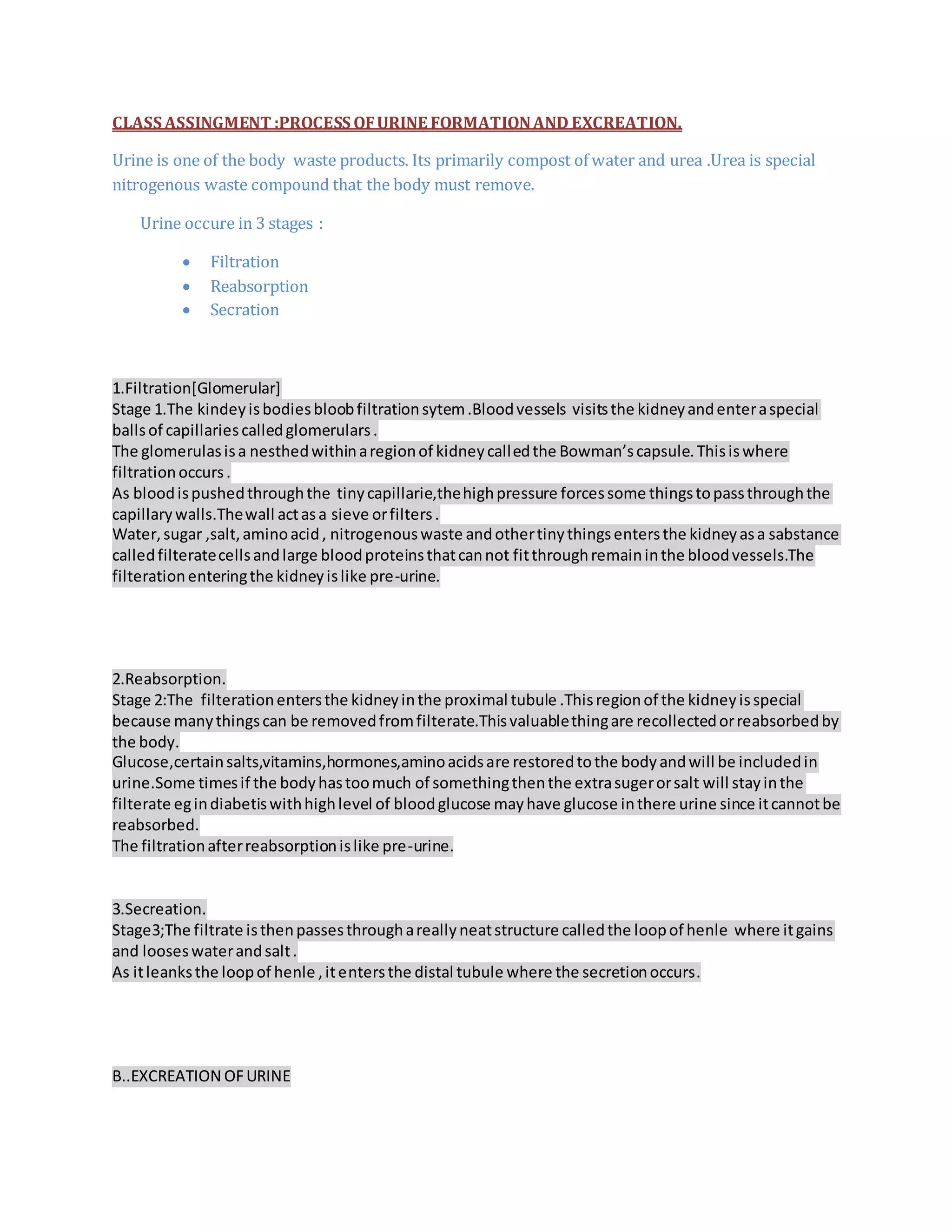 CLASS ASSINGMENT :PROCESS OFURINE FORMATIONAND EXCREATION.
Urine is one of the body waste products. Its primarily compost of water and urea .Urea is special
nitrogenous waste compound that the body must remove.
Urine occure in 3 stages :
 Filtration
 Reabsorption
 Secration
1.Filtration[Glomerular]
Stage 1.The kindeyisbodiesbloobfiltrationsytem.Bloodvessels visitsthe kidneyandenteraspecial
ballsof capillariescalledglomerulars.
The glomerulasisa nesthedwithinaregionof kidneycalledthe Bowman’scapsule.Thisiswhere
filtrationoccurs.
As bloodispushedthroughthe tinycapillarie,thehighpressure forcessome thingstopassthroughthe
capillarywalls.Thewall actasa sieve orfilters.
Water,sugar ,salt,aminoacid, nitrogenouswaste andothertinythingsentersthe kidneyasa sabstance
calledfilteratecellsandlarge bloodproteinsthatcannot fitthroughremaininthe bloodvessels.The
filterationenteringthe kidneyislike pre-urine.
2.Reabsorption.
Stage 2:The filterationentersthe kidneyinthe proximal tubule .Thisregionof the kidneyisspecial
because manythingscan be removedfromfilterate.Thisvaluablethingare recollectedorreabsorbedby
the body.
Glucose,certainsalts,vitamins,hormones,aminoacidsare restoredtothe bodyandwill be includedin
urine.Some timesif the bodyhastoomuch of somethingthenthe extrasugerorsalt will stayinthe
filterate egindiabetiswithhighlevel of bloodglucose mayhave glucose inthere urine since itcannotbe
reabsorbed.
The filtrationafterreabsorptionislike pre-urine.
3.Secreation.
Stage3;The filtrate isthenpassesthroughareallyneatstructure calledthe loopof henle where itgains
and looseswaterandsalt.
As itleanksthe loopof henle ,itentersthe distal tubule where the secretionoccurs.
B..EXCREATION OFURINE
 