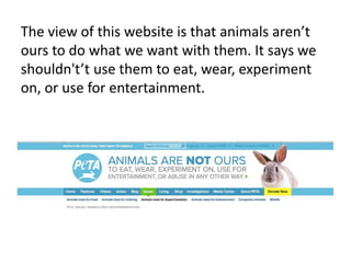The view of this website is that animals arent
ours to do what we want with them. It says we
shouldn'tt use them to eat, wear, experiment
on, or use for entertainment.
 
