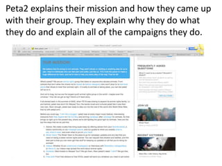 Peta2 explains their mission and how they came up
with their group. They explain why they do what
they do and explain all of the campaigns they do.
 