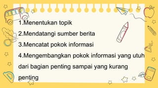 1.Menentukan topik
2.Mendatangi sumber berita
3.Mencatat pokok informasi
4.Mengembangkan pokok informasi yang utuh
dari bagian penting sampai yang kurang
penting
 