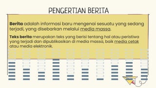 PENGERTIAN BERITA
Berita adalah informasi baru mengenai sesuatu yang sedang
terjadi, yang disebarkan melalui media massa.
Teks berita merupakan teks yang berisi tentang hal atau peristiwa
yang terjadi dan dipublikasikan di media massa, baik media cetak
atau media elektronik.
 