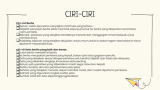 CIRI-CIRI
Ciri-ciri Berita
Aktual : selalu berusaha menyajikan informasi yang terbaru.
Objektif :penyajian berita tidak memihak siapa pun.Untuk itu berita yang dilaporkan senantiasa
memuat fakta.
Menarik : peristiwa yang disajikan hendaknya menarik dan menggugah minat khalayak untuk
membacanya.
Publisitas :laporan yang disajikan ditujukan untuk umum,untuk itu bobot ragam dan bobot isi harus
dipahami masyarakat luas.
ciri-ciri teks berita yang baik dan benar:
Judul berita mewakili isi berita
Isi berita merupakan peristiwa yang terjadi, bukan opini atau gagasan penulis.
Data yang disajikan sesuai dengan peristiwa asli, bersifat objektif, dan tidak ada rekayasa.
Data yang diberikan lengkap, khususnya data penting.
Aktual, yaitu peristiwa yang diberitakan masih segar atau baru terjadi.
Waktu, tempat, dan alur peristiwa berurutan jelas.
Bahasa yang disajikan menarik, dapat memikat minat, dan mudah dipahami pembaca.
Kalimat yang digunakan singkat, padat, jelas.
Sumber valid dan bisa dipertanggungjawabkan
 