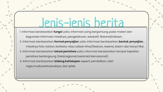 Jenis-jenis berita
1. Informasi berdasarkan fungsi yaitu informasi yang bergantung pada materi dan
kegunaan informasi misalnya, pengetahuan, edukatif, fiksional/rekaan.
2. Informasi berdasarkan format penyajian yaitu informasi berdasarkan bentuk prnyajian ,
misalnya foto, kartun, karikatur atau tulisan khas/feature, resensi, kolom dan karya fiksi.
3. Informasi berdasarkan lokasi peristiwa yaitu informasi berdasarkan tempat kejadian
peristiwa berlangsung (lokal,regional,nasional,internasional).
4. Informasi berdasarkan bidang kehidupan seperti pendidikan, olah
raga,musik,sastra,budaya, dan iptek.
 