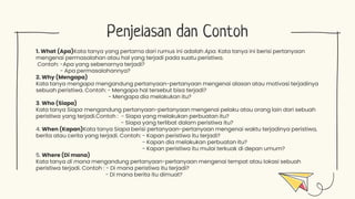 Penjelasan dan Contoh
1. What (Apa)Kata tanya yang pertama dari rumus ini adalah Apa. Kata tanya ini berisi pertanyaan
mengenai permasalahan atau hal yang terjadi pada suatu peristiwa.
Contoh: -Apa yang sebenarnya terjadi?
- Apa permasalahannya?
2. Why (Mengapa)
Kata tanya mengapa mengandung pertanyaan-pertanyaan mengenai alasan atau motivasi terjadinya
sebuah peristiwa. Contoh: - Mengapa hal tersebut bisa terjadi?
- Mengapa dia melakukan itu?
3. Who (Siapa)
Kata tanya Siapa mengandung pertanyaan-pertanyaan mengenai pelaku atau orang lain dari sebuah
peristiwa yang terjadi.Contoh : - Siapa yang melakukan perbuatan itu?
- Siapa yang terlibat dalam peristiwa itu?
4. When (Kapan)Kata tanya Siapa berisi pertanyaan-pertanyaan mengenai waktu terjadinya peristiwa,
berita atau cerita yang terjadi. Contoh: - Kapan peristiwa itu terjadi?
- Kapan dia melakukan perbuatan itu?
- Kapan peristiwa itu mulai terkuak di depan umum?
5. Where (Di mana)
Kata tanya di mana mengandung pertanyaan-pertanyaan mengenai tempat atau lokasi sebuah
peristiwa terjadi. Contoh : - Di mana peristiwa itu terjadi?
- Di mana berita itu dimuat?
 